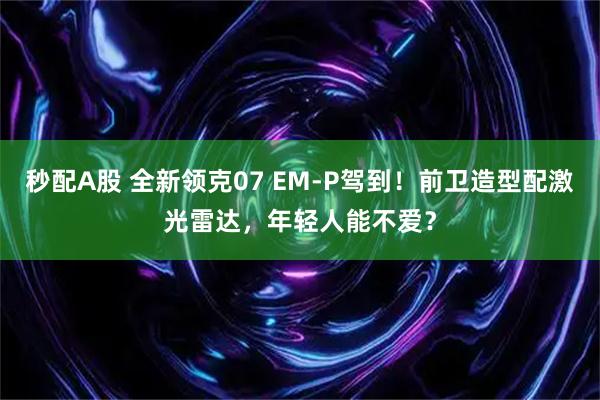 秒配A股 全新领克07 EM-P驾到！前卫造型配激光雷达，年轻人能不爱？