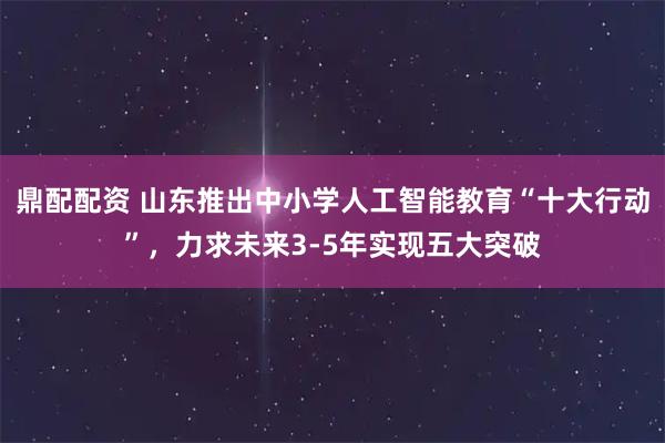 鼎配配资 山东推出中小学人工智能教育“十大行动”，力求未来3-5年实现五大突破