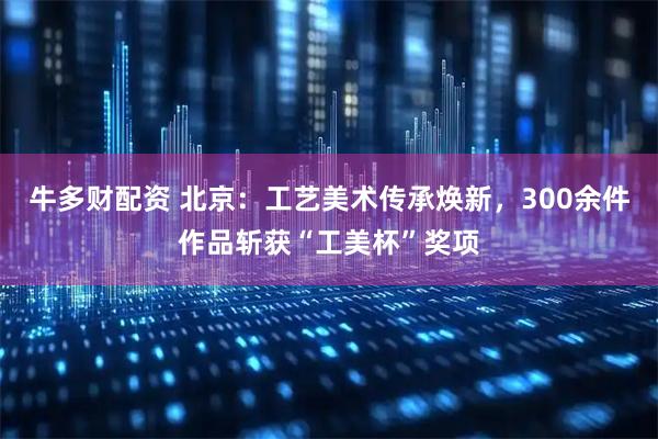 牛多财配资 北京：工艺美术传承焕新，300余件作品斩获“工美杯”奖项