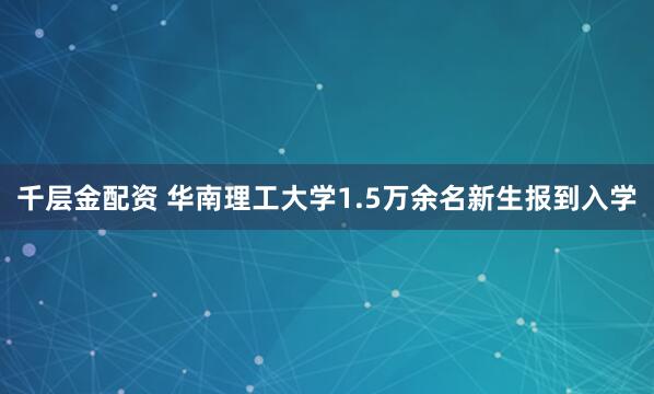 千层金配资 华南理工大学1.5万余名新生报到入学