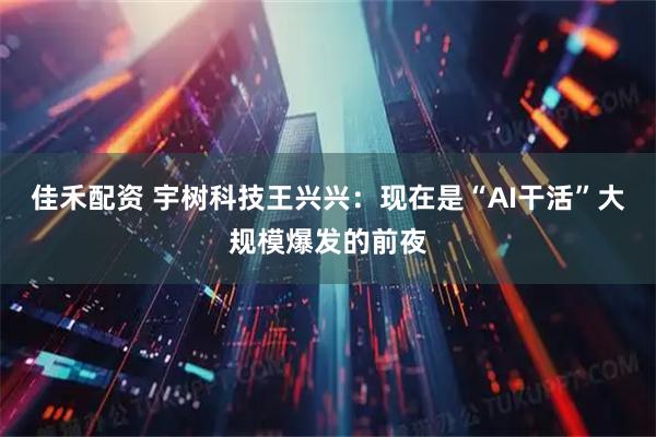 佳禾配资 宇树科技王兴兴：现在是“AI干活”大规模爆发的前夜