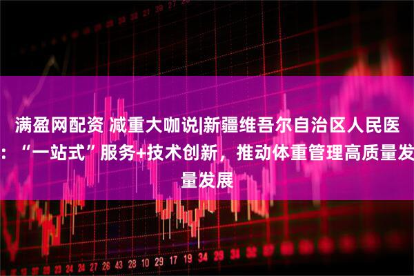 满盈网配资 减重大咖说|新疆维吾尔自治区人民医院：“一站式”服务+技术创新，推动体重管理高质量发展