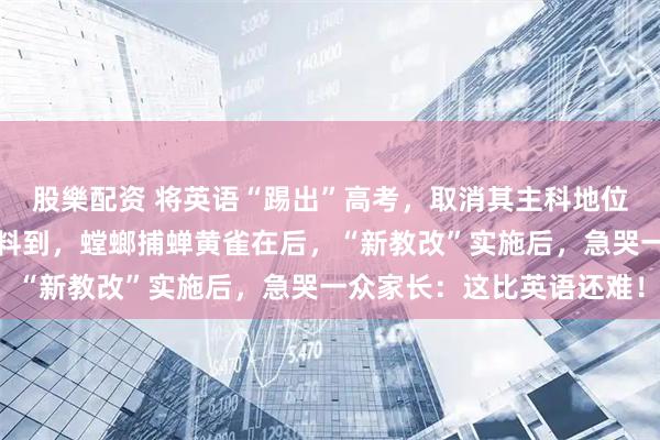 股樂配资 将英语“踢出”高考，取消其主科地位？教育部回应来了！谁料到，螳螂捕蝉黄雀在后，“新教改”实施后，急哭一众家长：这比英语还难！