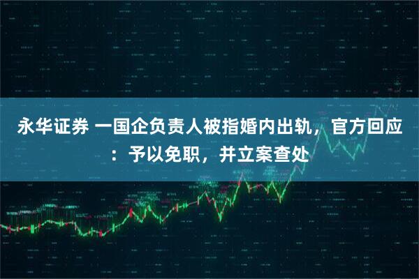 永华证券 一国企负责人被指婚内出轨，官方回应：予以免职，并立案查处