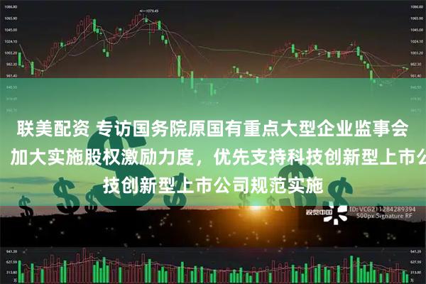 联美配资 专访国务院原国有重点大型企业监事会主席季晓南：加大实施股权激励力度，优先支持科技创新型上市公司规范实施