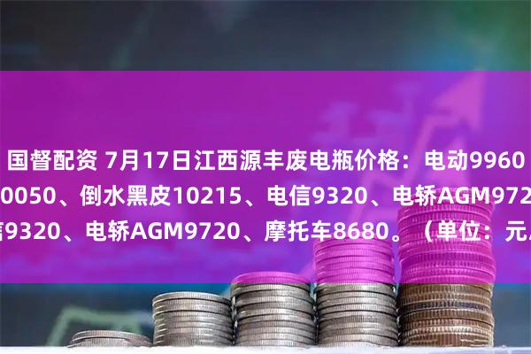 国督配资 7月17日江西源丰废电瓶价格：电动9960、白壳9770、牵引10050、倒水黑皮10215、电信9320、电轿AGM9720、摩托车8680。（单位：元/吨）