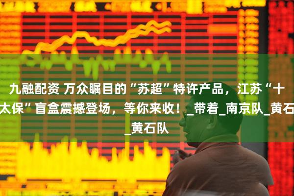 九融配资 万众瞩目的“苏超”特许产品，江苏“十三太保”盲盒震撼登场，等你来收！_带着_南京队_黄石队