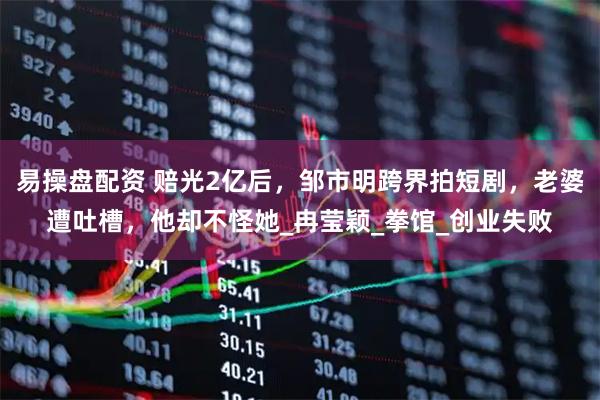 易操盘配资 赔光2亿后，邹市明跨界拍短剧，老婆遭吐槽，他却不怪她_冉莹颖_拳馆_创业失败