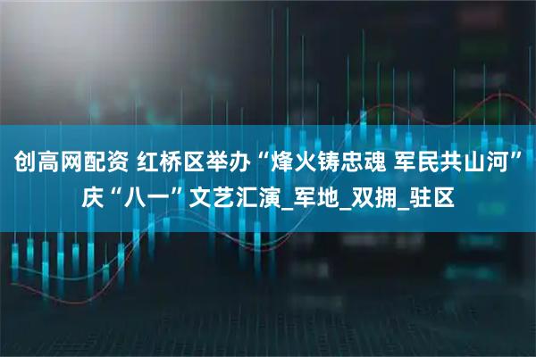 创高网配资 红桥区举办“烽火铸忠魂 军民共山河”庆“八一”文艺汇演_军地_双拥_驻区