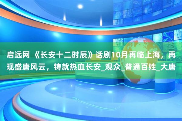 启远网 《长安十二时辰》话剧10月再临上海，再现盛唐风云，铸就热血长安_观众_普通百姓_大唐