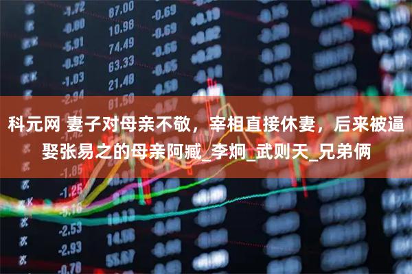 科元网 妻子对母亲不敬，宰相直接休妻，后来被逼娶张易之的母亲阿臧_李炯_武则天_兄弟俩