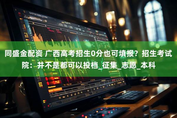 同盛金配资 广西高考招生0分也可填报？招生考试院：并不是都可以投档_征集_志愿_本科