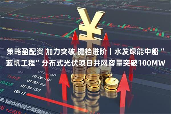策略盈配资 加力突破 提档进阶丨水发绿能中船“蓝帆工程”分布式光伏项目并网容量突破100MW