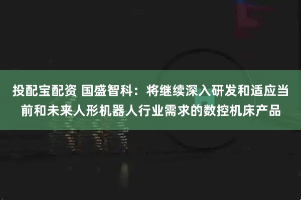 投配宝配资 国盛智科：将继续深入研发和适应当前和未来人形机器人行业需求的数控机床产品