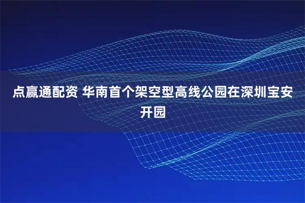 点赢通配资 华南首个架空型高线公园在深圳宝安开园