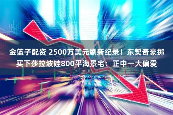 金篮子配资 2500万美元刷新纪录！东契奇豪掷买下莎拉波娃800平海景宅：正中一大偏爱