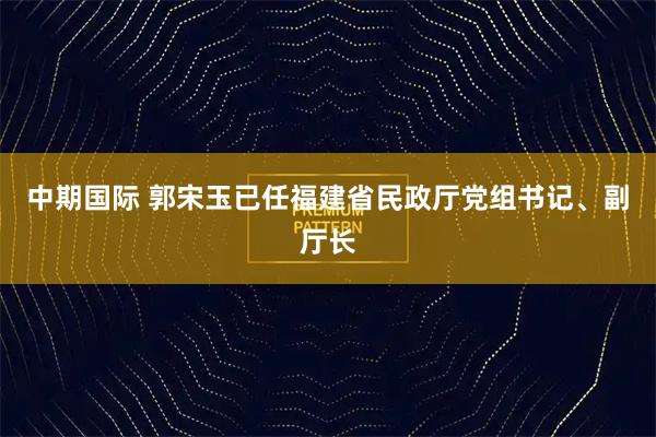 中期国际 郭宋玉已任福建省民政厅党组书记、副厅长
